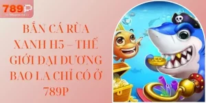 Bắn Cá Rùa Xanh H5 – Thế Giới Đại Dương Bao La Chỉ Có Ở 789P